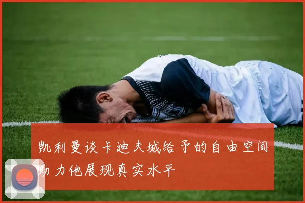 凯利曼谈卡迪夫城给予的自由空间助力他展现真实水平