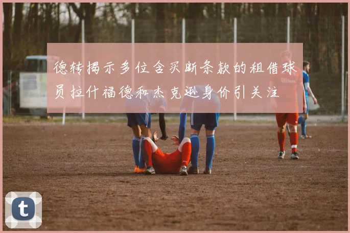德转揭示多位含买断条款的租借球员拉什福德和杰克逊身价引关注