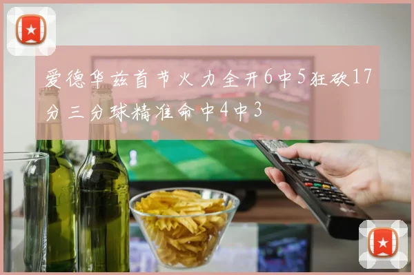 爱德华兹首节火力全开6中5狂砍17分三分球精准命中4中3