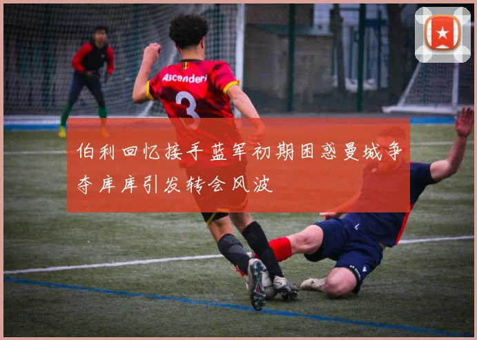 伯利回忆接手蓝军初期困惑曼城争夺库库引发转会风波