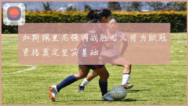 加斯佩里尼强调战胜尤文将为欧冠资格奠定坚实基础