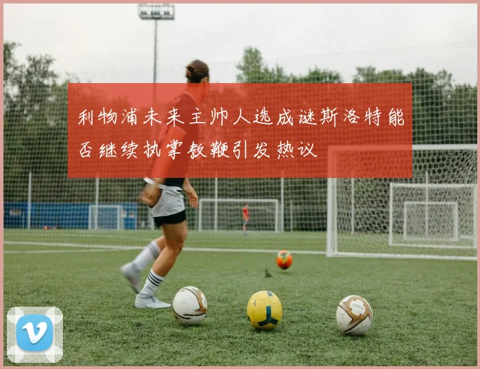 利物浦未来主帅人选成谜斯洛特能否继续执掌教鞭引发热议