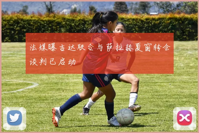 法媒曝吉达联合与萨拉赫夏窗转会谈判已启动