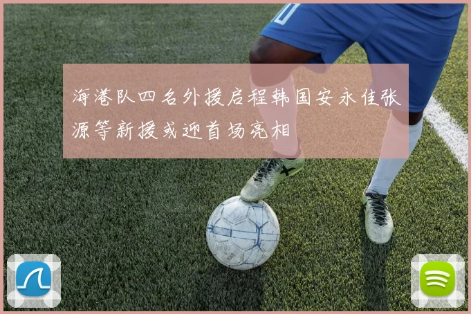 海港队四名外援启程韩国安永佳张源等新援或迎首场亮相