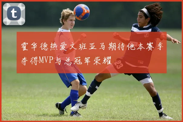 霍华德热爱文班亚马期待他本赛季夺得MVP与总冠军荣耀