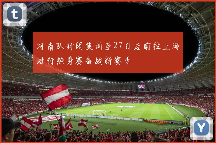 河南队封闭集训至27日后前往上海进行热身赛备战新赛季