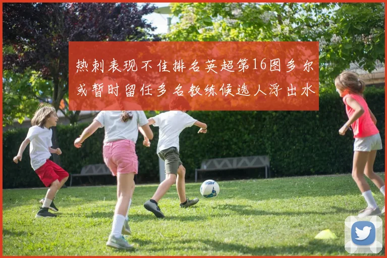 热刺表现不佳排名英超第16图多尔或暂时留任多名教练候选人浮出水面