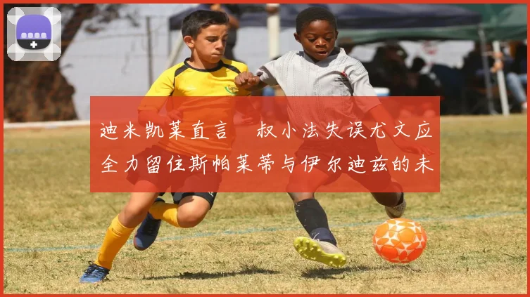 迪米凯莱直言囧叔小法失误尤文应全力留住斯帕莱蒂与伊尔迪兹的未来分析