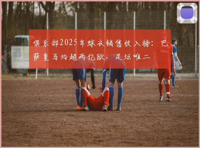 俱乐部2025年球衣销售收入榜：巴萨皇马均超两亿欧，足坛唯二