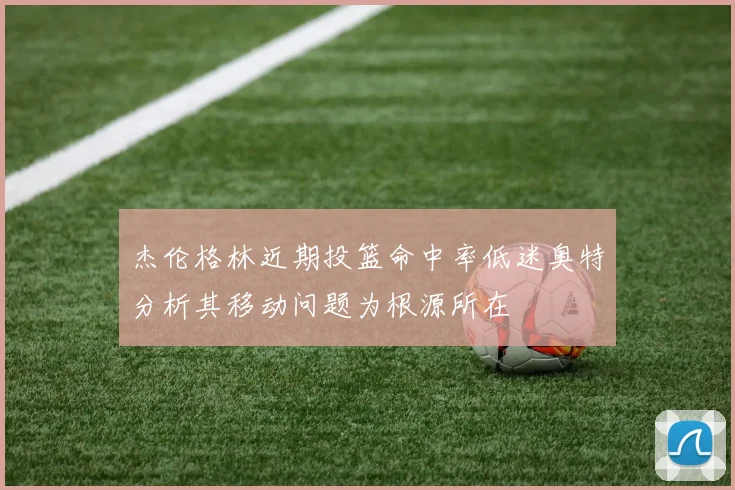 杰伦格林近期投篮命中率低迷奥特分析其移动问题为根源所在
