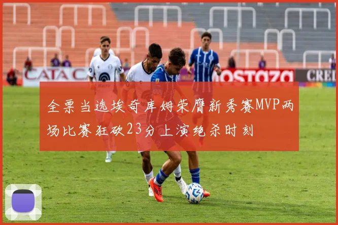 全票当选埃奇库姆荣膺新秀赛MVP两场比赛狂砍23分上演绝杀时刻
