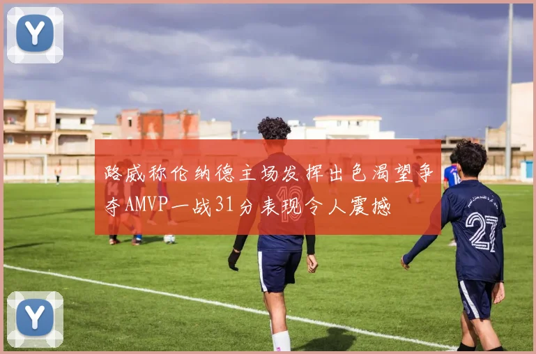 路威称伦纳德主场发挥出色渴望争夺AMVP一战31分表现令人震撼