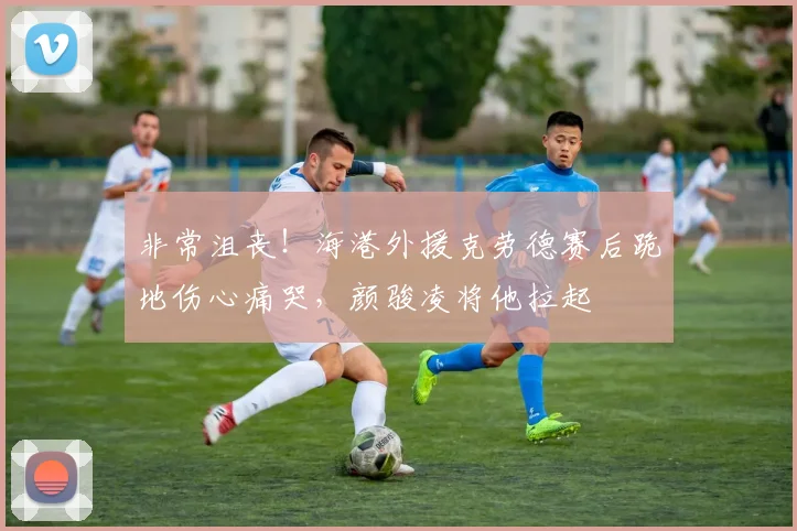 非常沮丧！海港外援克劳德赛后跪地伤心痛哭，颜骏凌将他拉起
