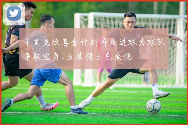 卡里克欣喜舍什科再度进球为球队争取宝贵1分展现出色表现