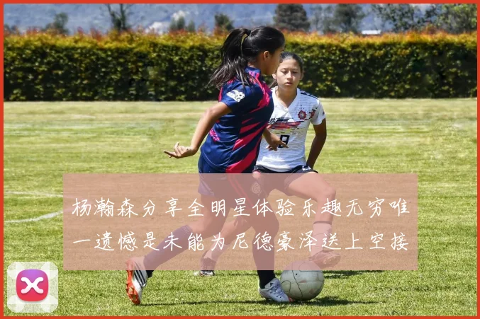 杨瀚森分享全明星体验乐趣无穷唯一遗憾是未能为尼德豪泽送上空接助攻