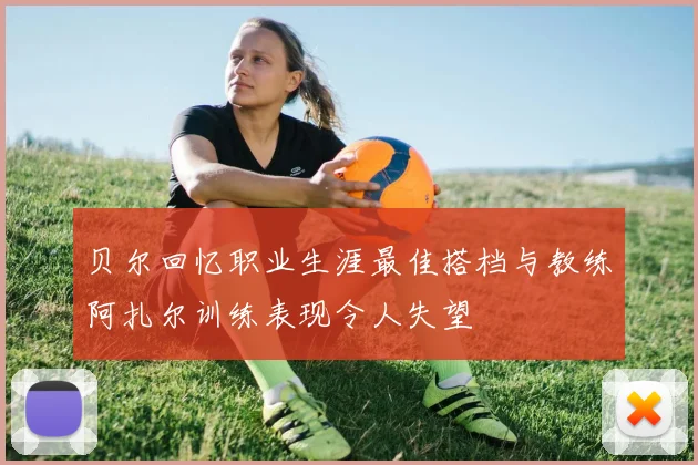 贝尔回忆职业生涯最佳搭档与教练阿扎尔训练表现令人失望