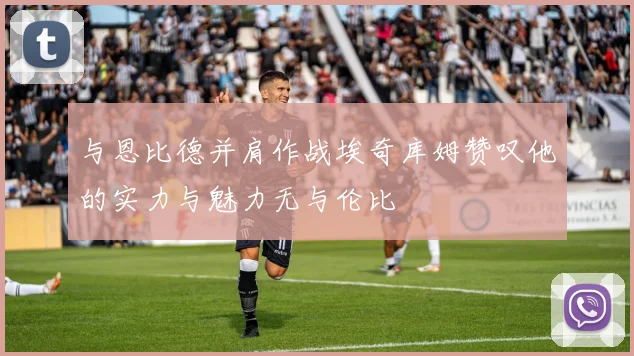 与恩比德并肩作战埃奇库姆赞叹他的实力与魅力无与伦比